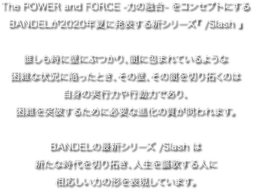The POWER and FORCE -力の融合- をコンセプトにするBANDELが2020年夏に発表する新シリーズ『 /Slash 』